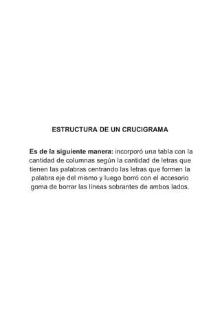 ESTRUCTURA DE UN CRUCIGRAMA
Es de la siguiente manera: incorporó una tabla con la
cantidad de columnas según la cantidad de letras que
tienen las palabras centrando las letras que formen la
palabra eje del mismo y luego borró con el accesorio
goma de borrar las líneas sobrantes de ambos lados.
 