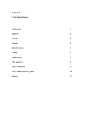 PORTADA
CONTRAPORTADA
Introducción 1
Objetivo 2
Que es? 3
Historia 4
Características 5
Clases 6
Herramientas 7
Para qué sirve 8
Cómo se elabora 9
Estructura de un crucigrama 10
Glosario 11
 