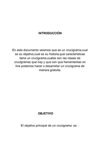 INTRODUCCIÓN
En este documento veremos que es un crucigrama,cual
es su objetivo,cual es su historia,qué características
tiene un crucigrama,cuales son las clases de
crucigramas que hay y que con que herramientas on
line podemos hacer o desarrollar un crucigrama de
manera gratuita.
OBJETIVO
El objetivo principal de un crucigrama es :
 