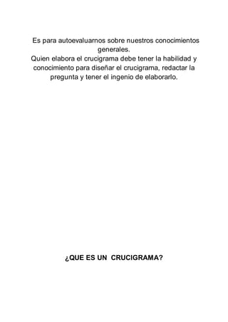 Es para autoevaluarnos sobre nuestros conocimientos
generales.
Quien elabora el crucigrama debe tener la habilidad y
conocimiento para diseñar el crucigrama, redactar la
pregunta y tener el ingenio de elaborarlo.
¿QUE ES UN CRUCIGRAMA?
 