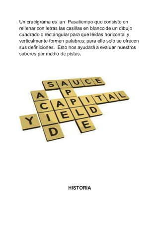 Un crucigrama es un Pasatiempo que consiste en
rellenar con letras las casillas en blanco de un dibujo
cuadrado o rectangular para que leídas horizontal y
verticalmente formen palabras; para ello solo se ofrecen
sus definiciones. Esto nos ayudará a evaluar nuestros
saberes por medio de pistas.
HISTORIA
 