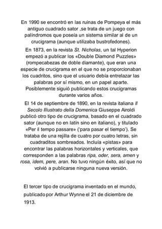 En 1990 se encontró en las ruinas de Pompeya el más
antiguo cuadrado sator ,se trata de un juego con
palíndromos que poseía un sistema similar al de un
crucigrama (aunque utilizaba bustrofedones).
En 1873, en la revista St. Nicholas, un tal Hyperion
empezó a publicar los «Double Diamond Puzzles»
(rompecabezas de doble diamante), que eran una
especie de crucigrama en el que no se proporcionaban
los cuadritos, sino que el usuario debía entrelazar las
palabras por sí mismo, en un papel aparte.
Posiblemente siguió publicando estos crucigramas
durante varios años.
El 14 de septiembre de 1890, en la revista italiana Il
Secolo Illustrato della Domenica Giuseppe Airoldi
publicó otro tipo de crucigrama, basado en el cuadrado
sator (aunque no en latín sino en italiano), y titulado
«Per il tempo passare» (‘para pasar el tiempo’). Se
trataba de una rejilla de cuatro por cuatro letras, sin
cuadraditos sombreados. Incluía «pistas» para
encontrar las palabras horizontales y verticales, que
corresponden a las palabras ripa, oder, sera, amen y
rosa, idem, pere, aran. No tuvo ningún éxito, así que no
volvió a publicarse ninguna nueva versión.
El tercer tipo de crucigrama inventado en el mundo,
publicado por Arthur Wynne el 21 de diciembre de
1913.
 