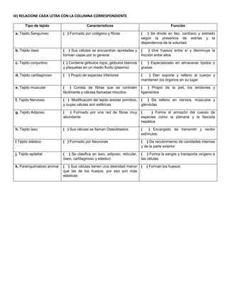 III) RELACIONE CADA LETRA CON LA COLUMNA CORRESPONDIENTE
Tipo de tejido Características Función
a. Tejido Sanguíneo ( ) Formado por colágeno y fibras ( ) Se divide en liso, cardíaco y estriado
según la presencia de estrías y la
dependencia de la voluntad.
b. Tejido óseo ( ) Sus células se encuentran apretadas y
forman capas por lo general
( ) Une huesos entre sí y disminuye la
fricción entre ellos
c. Tejido conjuntivo ( ) Contiene glóbulos rojos, glóbulos blancos
y plaquetas en un medio fluido (plasma)
( ) Especializado en almacenar lípidos o
grasas
d. Tejido cartilaginoso ( ) Propio de especies inferiores ( ) Dan soporte y relleno al cuerpo y
mantienen los órganos en su lugar.
e. Tejido muscular ( ) Consta de fibras que se contraen
fácilmente y células llamadas miocitos
( ) Propio de la piel, los tendones y
ligamentos
f. Tejido Nervioso. ( ) Modificación del tejido areolar primitivo,
y cuyas células son esféricas
( ) Da relleno en nervios, músculos y
glándulas
g. Tejido Adiposo. ( ) Formado por una red de fibras muy
abundante
( ) Forma el armazón del cuerpo de
especies como la planaria y la fasciola
hepática
h. Tejido laxo ( ) Sus células se llaman Osteoblastos ( ) Encargado de transmitir y recibir
estímulos.
I Tejido elástico ( ) Formado por Neuronas ( ) Da recubrimiento de cavidades internas
y de la parte exterior
j. Tejido epitelial ( ) Se clasifica en laxo, adiposo, reticular,
óseo, cartilaginoso y elástico
( ) Forma la sangre y transporta oxígeno a
las células
k. Parenquimatoso animal ( ) Sus células tienen una desnidad menor
que las de los huesos, por eso son más
elásticas
( ) Forman los huesos
 