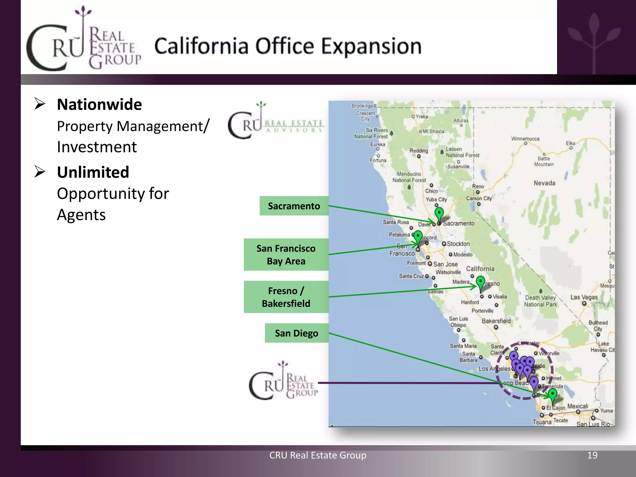  Nationwide
  Property Management/
  Investment
 Unlimited
  Opportunity for
                           Sacramento
  Agents
                         San Francisco
                           Bay Area

                           Fresno /
                          Bakersfield

                             San Diego




                           CRU Real Estate Group   19
 
