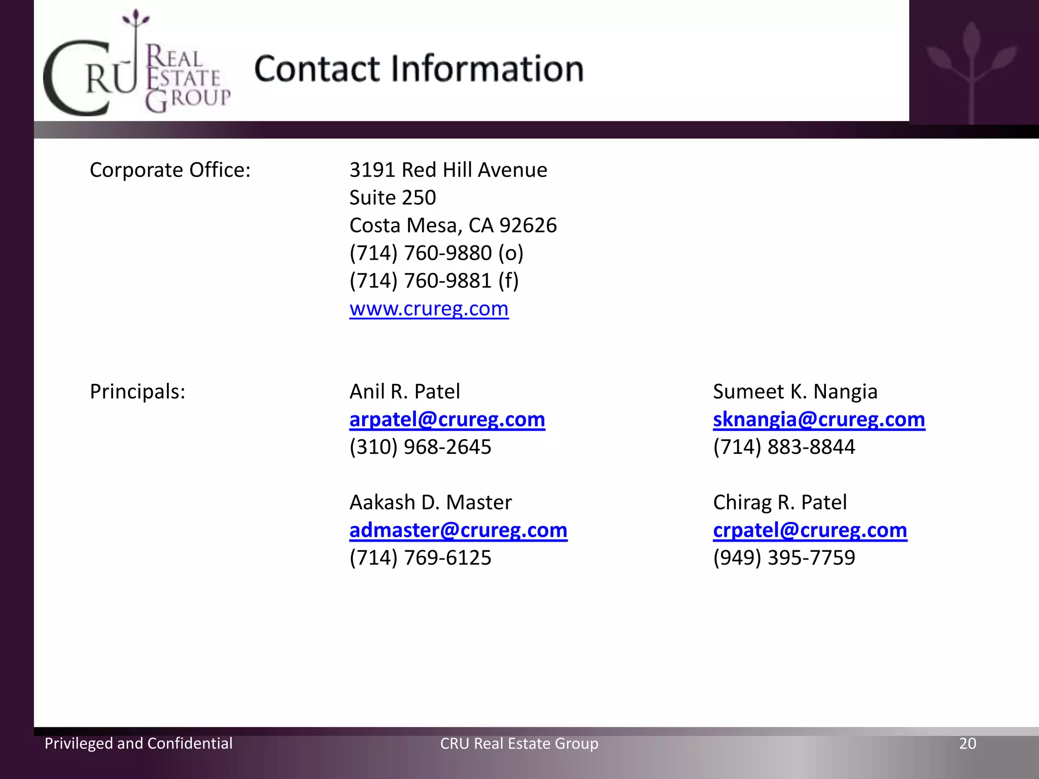 Corporate Office:       3191 Red Hill Avenue
                              Suite 250
                              Costa Mesa, CA 92626
                              (714) 760-9880 (o)
                              (714) 760-9881 (f)
                              www.crureg.com


      Principals:             Anil R. Patel                   Sumeet K. Nangia
                              arpatel@crureg.com              sknangia@crureg.com
                              (310) 968-2645                  (714) 883-8844

                              Aakash D. Master                Chirag R. Patel
                              admaster@crureg.com             crpatel@crureg.com
                              (714) 769-6125                  (949) 395-7759




Privileged and Confidential           CRU Real Estate Group                         20
 