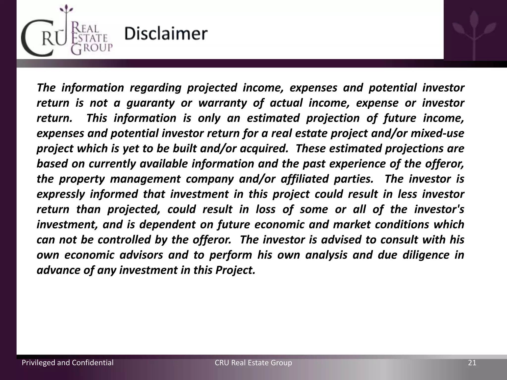 The information regarding projected income, expenses and potential investor
    return is not a guaranty or warranty of actual income, expense or investor
    return. This information is only an estimated projection of future income,
    expenses and potential investor return for a real estate project and/or mixed-use
    project which is yet to be built and/or acquired. These estimated projections are
    based on currently available information and the past experience of the offeror,
    the property management company and/or affiliated parties. The investor is
    expressly informed that investment in this project could result in less investor
    return than projected, could result in loss of some or all of the investor's
    investment, and is dependent on future economic and market conditions which
    can not be controlled by the offeror. The investor is advised to consult with his
    own economic advisors and to perform his own analysis and due diligence in
    advance of any investment in this Project.




Privileged and Confidential          CRU Real Estate Group                              21
 