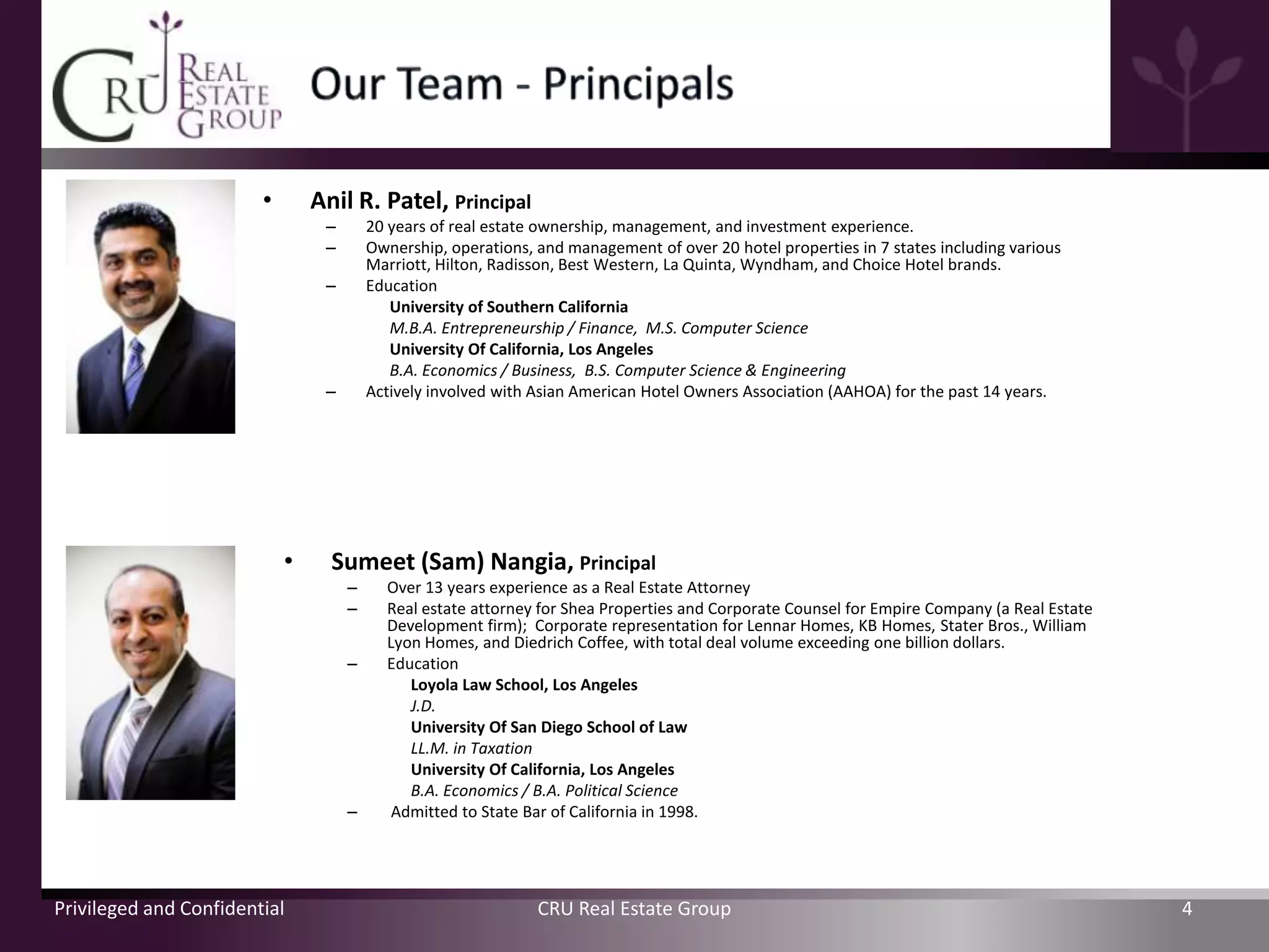 •       Anil R. Patel, Principal
                                 –       20 years of real estate ownership, management, and investment experience.
                                 –       Ownership, operations, and management of over 20 hotel properties in 7 states including various
                                         Marriott, Hilton, Radisson, Best Western, La Quinta, Wyndham, and Choice Hotel brands.
                                 –       Education
                                            University of Southern California
                                            M.B.A. Entrepreneurship / Finance, M.S. Computer Science
                                            University Of California, Los Angeles
                                            B.A. Economics / Business, B.S. Computer Science & Engineering
                                 –       Actively involved with Asian American Hotel Owners Association (AAHOA) for the past 14 years.




                            •     Sumeet (Sam) Nangia, Principal
                                     –     Over 13 years experience as a Real Estate Attorney
                                     –     Real estate attorney for Shea Properties and Corporate Counsel for Empire Company (a Real Estate
                                           Development firm); Corporate representation for Lennar Homes, KB Homes, Stater Bros., William
                                           Lyon Homes, and Diedrich Coffee, with total deal volume exceeding one billion dollars.
                                     –     Education
                                              Loyola Law School, Los Angeles
                                              J.D.
                                              University Of San Diego School of Law
                                              LL.M. in Taxation
                                              University Of California, Los Angeles
                                              B.A. Economics / B.A. Political Science
                                     –      Admitted to State Bar of California in 1998.




Privileged and Confidential                                     CRU Real Estate Group                                                         4
 