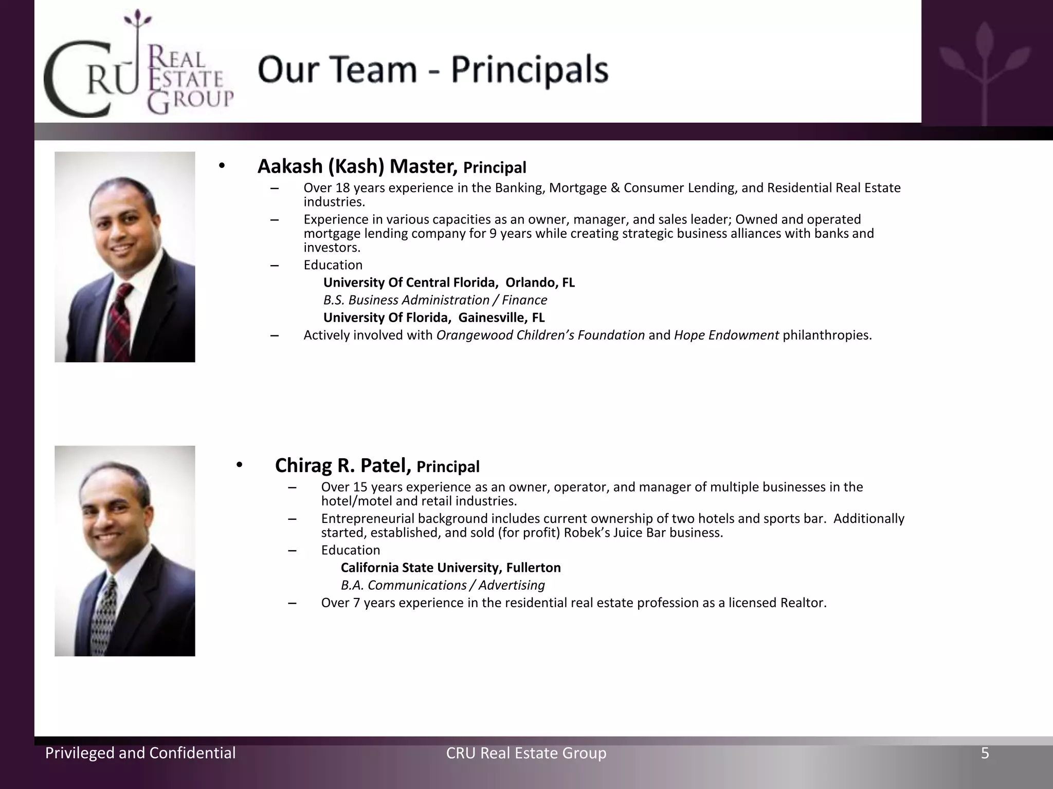 •       Aakash (Kash) Master, Principal
                                 –       Over 18 years experience in the Banking, Mortgage & Consumer Lending, and Residential Real Estate
                                         industries.
                                 –       Experience in various capacities as an owner, manager, and sales leader; Owned and operated
                                         mortgage lending company for 9 years while creating strategic business alliances with banks and
                                         investors.
                                 –       Education
                                            University Of Central Florida, Orlando, FL
                                            B.S. Business Administration / Finance
                                            University Of Florida, Gainesville, FL
                                 –       Actively involved with Orangewood Children’s Foundation and Hope Endowment philanthropies.




                            •     Chirag R. Patel, Principal
                                     –     Over 15 years experience as an owner, operator, and manager of multiple businesses in the
                                           hotel/motel and retail industries.
                                     –     Entrepreneurial background includes current ownership of two hotels and sports bar. Additionally
                                           started, established, and sold (for profit) Robek’s Juice Bar business.
                                     –     Education
                                              California State University, Fullerton
                                              B.A. Communications / Advertising
                                     –     Over 7 years experience in the residential real estate profession as a licensed Realtor.




Privileged and Confidential                                     CRU Real Estate Group                                                         5
 