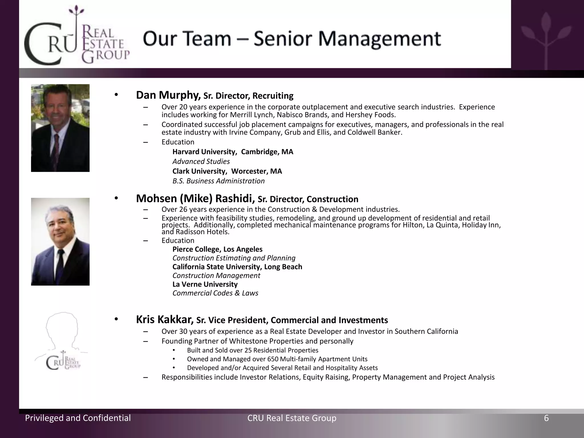 •       Dan Murphy, Sr. Director, Recruiting
                               –   Over 20 years experience in the corporate outplacement and executive search industries. Experience
                                   includes working for Merrill Lynch, Nabisco Brands, and Hershey Foods.
                               –   Coordinated successful job placement campaigns for executives, managers, and professionals in the real
                                   estate industry with Irvine Company, Grub and Ellis, and Coldwell Banker.
                               –   Education
                                       Harvard University, Cambridge, MA
                                       Advanced Studies
                                       Clark University, Worcester, MA
                                       B.S. Business Administration

                      •       Mohsen (Mike) Rashidi, Sr. Director, Construction
                               –   Over 26 years experience in the Construction & Development industries.
                               –   Experience with feasibility studies, remodeling, and ground up development of residential and retail
                                   projects. Additionally, completed mechanical maintenance programs for Hilton, La Quinta, Holiday Inn,
                                   and Radisson Hotels.
                               –   Education
                                      Pierce College, Los Angeles
                                      Construction Estimating and Planning
                                      California State University, Long Beach
                                      Construction Management
                                      La Verne University
                                      Commercial Codes & Laws


                      •       Kris Kakkar, Sr. Vice President, Commercial and Investments
                               –   Over 30 years of experience as a Real Estate Developer and Investor in Southern California
                               –   Founding Partner of Whitestone Properties and personally
                                      •   Built and Sold over 25 Residential Properties
                                      •   Owned and Managed over 650 Multi-family Apartment Units
                                      •   Developed and/or Acquired Several Retail and Hospitality Assets
                               –   Responsibilities include Investor Relations, Equity Raising, Property Management and Project Analysis




Privileged and Confidential                                  CRU Real Estate Group                                                          6
 