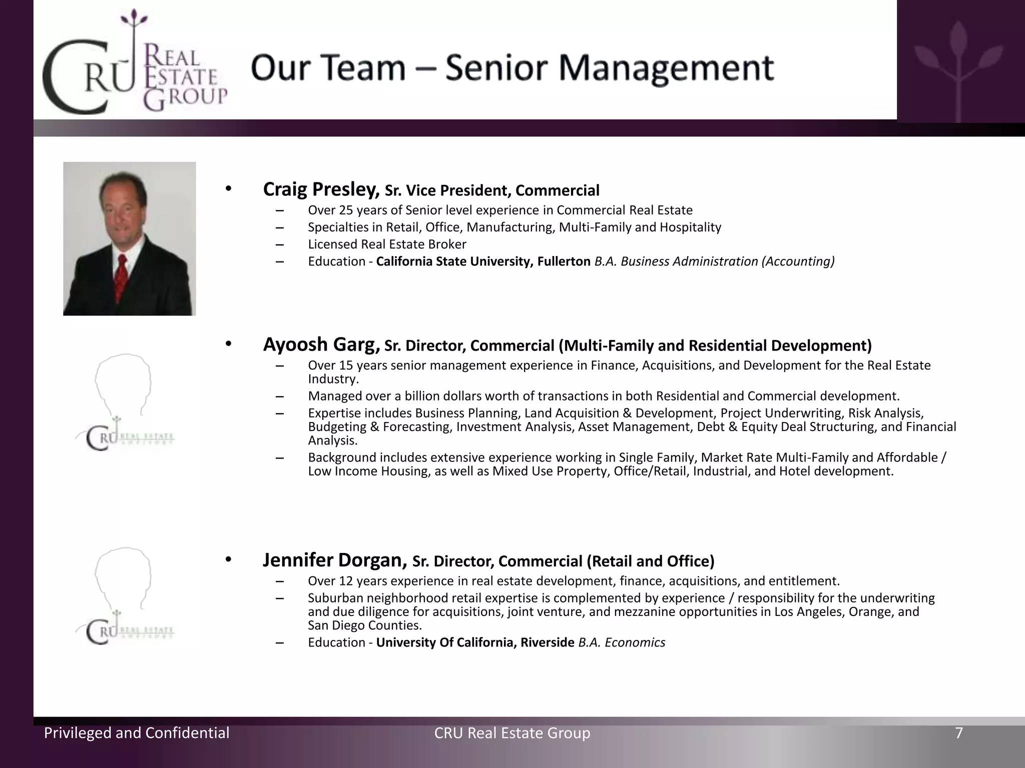 •   Craig Presley, Sr. Vice President, Commercial
                               –    Over 25 years of Senior level experience in Commercial Real Estate
                               –    Specialties in Retail, Office, Manufacturing, Multi-Family and Hospitality
                               –    Licensed Real Estate Broker
                               –    Education - California State University, Fullerton B.A. Business Administration (Accounting)




                          •   Ayoosh Garg, Sr. Director, Commercial (Multi-Family and Residential Development)
                               –    Over 15 years senior management experience in Finance, Acquisitions, and Development for the Real Estate
                                    Industry.
                               –    Managed over a billion dollars worth of transactions in both Residential and Commercial development.
                               –    Expertise includes Business Planning, Land Acquisition & Development, Project Underwriting, Risk Analysis,
                                    Budgeting & Forecasting, Investment Analysis, Asset Management, Debt & Equity Deal Structuring, and Financial
                                    Analysis.
                               –    Background includes extensive experience working in Single Family, Market Rate Multi-Family and Affordable /
                                    Low Income Housing, as well as Mixed Use Property, Office/Retail, Industrial, and Hotel development.




                          •   Jennifer Dorgan, Sr. Director, Commercial (Retail and Office)
                               –    Over 12 years experience in real estate development, finance, acquisitions, and entitlement.
                               –    Suburban neighborhood retail expertise is complemented by experience / responsibility for the underwriting
                                    and due diligence for acquisitions, joint venture, and mezzanine opportunities in Los Angeles, Orange, and
                                    San Diego Counties.
                               –    Education - University Of California, Riverside B.A. Economics




Privileged and Confidential                               CRU Real Estate Group                                                                  7
 
