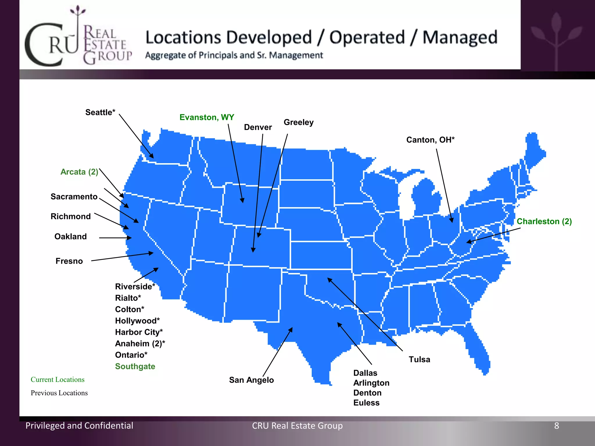 Seattle*
                                           Evanston, WY
                                                                   Greeley
                                                          Denver
                                                                                               Canton, OH*


          Arcata (2)


       Sacramento

       Richmond
                                                                                                             Charleston (2)
        Oakland

        Fresno


                            Riverside*
                            Rialto*
                            Colton*
                            Hollywood*
                            Harbor City*
                            Anaheim (2)*
                            Ontario*
                                                                                               Tulsa
                            Southgate
                                                                                   Dallas
 Current Locations                                   San Angelo                    Arlington
 Previous Locations                                                                Denton
                                                                                   Euless

Privileged and Confidential                                CRU Real Estate Group                                      8
 