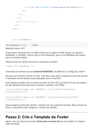 <li><a href="<?php echo BASEURL; ?>customers/add.php">Novo Cliente</a></li>
</ul>
</li>
</ul>
</div><!--/.navbar-collapse -->
</div>
</nav>
<main class="container">
view rawheader.php hosted with by GitHub
Bastante coisa, né?!
O que essa marcação faz é o definir inicio de um página HTML básica, já usando o
Bootstrap. E, também, vamos usar o Font Awesome, que é uma biblioteca de ícones,
para os nossos botões.
Observe que em várias linhas tem o seguinte comando:
<?php echo BASEURL; ?>
Você deve se lembrar que a constante BASEURL foi definida no config.php, certo?!
Sempre que você for montar um link, você deve usar essa constante, já que ela guarda
o endereço correto dessa nossa aplicação web no servidor.
Esse header também cria um menu (a partir da linha 22), que ficará no topo da página.
Eu até adicionei dois links para os futuros “módulos” do CRUD:
<li><a href="<?php echo BASEURL; ?>customers">Gerenciar
Clientes</a></li>
<li><a href="<?php echo BASEURL; ?>customers/add.php">Novo
Cliente</a></li>
Essas páginas ainda não existem. Vamos criar nos próximos tutoriais. Mas já deixe os
links aí, esperando pelo código do “módulo de clientes”.
Passo 2: Crie o Template do Footer
Agora, crie um arquivo chamado footer.php na pasta /inc do seu projeto. E coloque
esta marcação:
 