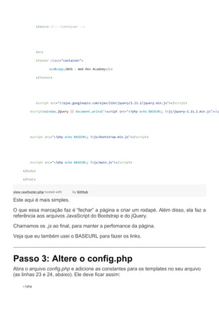 </main> <!-- /container -->
<hr>
<footer class="container">
<p>&copy;2016 - Web Dev Academy</p>
</footer>
<script src="//ajax.googleapis.com/ajax/libs/jquery/1.11.2/jquery.min.js"></script>
<script>window.jQuery || document.write('<script src="<?php echo BASEURL; ?>js/jquery-1.11.2.min.js"></
<script src="<?php echo BASEURL; ?>js/bootstrap.min.js"></script>
<script src="<?php echo BASEURL; ?>js/main.js"></script>
</body>
</html>
view rawfooter.php hosted with by GitHub
Este aqui é mais simples.
O que essa marcação faz é “fechar” a página e criar um rodapé. Além disso, ela faz a
referência aos arquivos JavaScript do Bootstrap e do jQuery.
Chamamos os .js ao final, para manter a perfomance da página.
Veja que eu também usei o BASEURL para fazer os links.
Passo 3: Altere o config.php
Abra o arquivo config.php e adicione as constantes para os templates no seu arquivo
(as linhas 23 e 24, abaixo). Ele deve ficar assim:
<?php
 