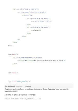 <div class="col-xs-6 col-sm-3 col-md-2">
<a href="customers" class="btn btn-default">
<div class="row">
<div class="col-xs-12 text-center">
<i class="fa fa-user fa-5x"></i>
</div>
<div class="col-xs-12 text-center">
<p>Clientes</p>
</div>
</div>
</a>
</div>
</div>
<?php else : ?>
<div class="alert alert-danger" role="alert">
<p><strong>ERRO:</strong> Não foi possível Conectar ao Banco de Dados!</p>
</div>
<?php endif; ?>
<?php include(FOOTER_TEMPLATE); ?>
view rawindex.php hosted with by GitHub
As primeiras linhas fazem a inclusão do arquivo de configuração e da camada de
banco de dados.
Na linha 4, temos o seguinte comando:
<?php include(HEADER_TEMPLATE); ?>
 