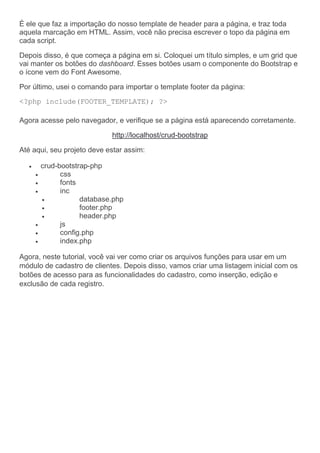 É ele que faz a importação do nosso template de header para a página, e traz toda
aquela marcação em HTML. Assim, você não precisa escrever o topo da página em
cada script.
Depois disso, é que começa a página em si. Coloquei um título simples, e um grid que
vai manter os botões do dashboard. Esses botões usam o componente do Bootstrap e
o ícone vem do Font Awesome.
Por último, usei o comando para importar o template footer da página:
<?php include(FOOTER_TEMPLATE); ?>
Agora acesse pelo navegador, e verifique se a página está aparecendo corretamente.
http://localhost/crud-bootstrap
Até aqui, seu projeto deve estar assim:
 crud-bootstrap-php
 css
 fonts
 inc
 database.php
 footer.php
 header.php
 js
 config.php
 index.php
Agora, neste tutorial, você vai ver como criar os arquivos funções para usar em um
módulo de cadastro de clientes. Depois disso, vamos criar uma listagem inicial com os
botões de acesso para as funcionalidades do cadastro, como inserção, edição e
exclusão de cada registro.
 