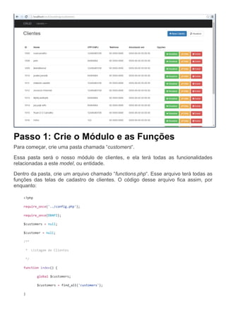 Passo 1: Crie o Módulo e as Funções
Para começar, crie uma pasta chamada “customers“.
Essa pasta será o nosso módulo de clientes, e ela terá todas as funcionalidades
relacionadas a este model, ou entidade.
Dentro da pasta, crie um arquivo chamado “functions.php“. Esse arquivo terá todas as
funções das telas de cadastro de clientes. O código desse arquivo fica assim, por
enquanto:
<?php
require_once('../config.php');
require_once(DBAPI);
$customers = null;
$customer = null;
/**
* Listagem de Clientes
*/
function index() {
global $customers;
$customers = find_all('customers');
}
 