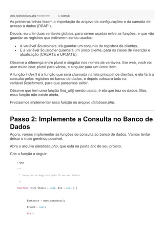view rawfunctions.php hosted with by GitHub
As primeiras linhas fazem a importação do arquivo de configurações e da camada de
acesso a dados (DBAPI).
Depois, eu criei duas variáveis globais, para serem usadas entre as funções, e que vão
guardar os registros que estiverem sendo usados:
 A variável $customers, irá guardar um conjunto de registros de clientes.
 E a variável $customer guardará um único cliente, para os casos de inserção e
atualização (CREATE e UPDATE).
Observe a diferença entre plural e singular nos nomes de variáveis. Em web, você vai
usar muito isso: plural para vários, e singular para um único item.
A função index() é a função que será chamada na tela principal de clientes, e ela fará a
consulta pelos registros no banco de dados, e depois colocará tudo na
variável $customers, para que possamos exibir.
Observe que tem uma função find_all() sendo usada, é ela que traz os dados. Mas,
essa função não existe ainda.
Precisamos implementar essa função no arquivo database.php.
Passo 2: Implemente a Consulta no Banco de
Dados
Agora, vamos implementar as funções de consulta ao banco de dados. Vamos tentar
deixar o mais genérico possível.
Abra o arquivo database.php, que está na pasta /inc do seu projeto.
Crie a função a seguir:
<?php
/**
* Pesquisa um Registro pelo ID em uma Tabela
*/
function find( $table = null, $id = null ) {
$database = open_database();
$found = null;
try {
 