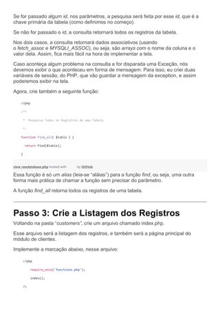 Se for passado algum id, nos parâmetros, a pesquisa será feita por esse id, que é a
chave primária da tabela (como definimos no começo).
Se não for passado o id, a consulta retornará todos os registros da tabela.
Nos dois casos, a consulta retornará dados associativos (usando
o fetch_assoc e MYSQLI_ASSOC), ou seja, são arrays com o nome da coluna e o
valor dela. Assim, fica mais fácil na hora de implementar a tela.
Caso aconteça algum problema na consulta e for disparada uma Exceção, nós
devemos exibir o que aconteceu em forma de mensagem. Para isso, eu criei duas
variáveis de sessão, do PHP, que vão guardar a mensagem da exception, e assim
poderemos exibir na tela.
Agora, crie também a seguinte função:
<?php
/**
* Pesquisa Todos os Registros de uma Tabela
*/
function find_all( $table ) {
return find($table);
}
view rawdatabase.php hosted with by GitHub
Essa função é só um alias (leia-se “aláias”) para a função find, ou seja, uma outra
forma mais prática de chamar a função sem precisar do parâmetro.
A função find_all retorna todos os registros de uma tabela.
Passo 3: Crie a Listagem dos Registros
Voltando na pasta “customers”, crie um arquivo chamado index.php.
Esse arquivo será a listagem dos registros, e também será a página principal do
módulo de clientes.
Implemente a marcação abaixo, nesse arquivo:
<?php
require_once('functions.php');
index();
?>
 