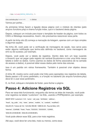 <?php include(FOOTER_TEMPLATE); ?>
view rawindex.php hosted with by GitHub
Vamos por partes…
As primeiras linhas fazem a ligação dessa página com o módulo de clientes (pelo
arquivo functions.php) e chama função index, que é o backend desta página.
Depois, coloquei um include para trazer o template de header da página, com todos os
CSS’s e Metatags necessários. Assim, não precisamos reescrever essa parte.
A partir da linha oito (8) começa a marcação da listagem, apenas com um topo simples
e algumas opções.
Na linha 20, você pode ver a verificação de mensagens de seção. Isso serve para
exibir alguma notificação que tenha sido definida no backend, como mensagens de
erro ou de sucesso, por exemplo.
Depois, você pode ver a tabela de registros. Dentro dela tem um loop (usando
o foreach) que vai pegar cada registro da variável $customers e criar uma linha nessa
tabela e exibir os dados. Como usamos os dados de forma associativa (lá na camada
de acesso a dados), é possível obter esses dados pelo nome das colunas.
Isso é um padrão em vários frameworks. Também é possível criar objetos dessa
forma.
A linha 49, mostra como você pode criar links para operações nos registros da tabela.
Basta passar o ID como parâmetro, e a função no backend (do arquivo functions.php)
deve ler e usar esse parâmetro.
E, no final, coloquei o template de footer, para fechar a página.
Passo 4: Adicione Registros via SQL
Para ver essa tela funcionando, enquanto não temos as telas de inserção, você pode
criar registros na tabela “customers” via SQL, usando o PHPMyAdmin, por exemplo:
INSERT INTO `customers` (`id`, `name`, `cpf_cnpj`, `birthdate`, `address`,
`hood`, `zip_code`, `city`, `state`, `phone`, `mobile`, `ie`, `created`, `modified`)
VALUES ('0', 'Fulano de Tal', '123.456.789-00', '1989-01-01', 'Rua da Web, 123',
'Internet', '1234568', 'Teste', 'Teste', '5555555', '55555555', '123456',
'2016-05-24 00:00:00', '2016-05-24 00:00:00');
Você pode alterar esse SQL para criar mais registros.
Até aqui, você deve ter uma tela, mais ou menos, como essa:
 