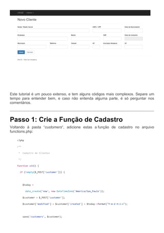 Este tutorial é um pouco extenso, e tem alguns códigos mais complexos. Separe um
tempo para entender bem, e caso não entenda alguma parte, é só perguntar nos
comentários.
Passo 1: Crie a Função de Cadastro
Voltando à pasta “customers“, adicione estas a função de cadastro no arquivo
functions.php:
<?php
/**
* Cadastro de Clientes
*/
function add() {
if (!empty($_POST['customer'])) {
$today =
date_create('now', new DateTimeZone('America/Sao_Paulo'));
$customer = $_POST['customer'];
$customer['modified'] = $customer['created'] = $today->format("Y-m-d H:i:s");
save('customers', $customer);
 