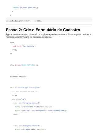 header('location: index.php');
}
}
view rawfunctions.php hosted with by GitHub
Passo 2: Crie o Formulário de Cadastro
 Agora, crie um arquivo chamado add.php na pasta customers. Esse arquivo vai ter a
marcação do formulário de cadastro do cliente:
<?php
require_once('functions.php');
add();
?>
<?php include(HEADER_TEMPLATE); ?>
<h2>Novo Cliente</h2>
<form action="add.php" method="post">
<!-- area de campos do form -->
<hr />
<div class="row">
<div class="form-group col-md-7">
<label for="name">Nome / Razão Social</label>
<input type="text" class="form-control" name="customer['name']">
</div>
<div class="form-group col-md-3">
<label for="campo2">CNPJ / CPF</label>
 