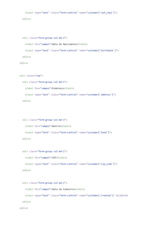 <input type="text" class="form-control" name="customer['cpf_cnpj']">
</div>
<div class="form-group col-md-2">
<label for="campo3">Data de Nascimento</label>
<input type="text" class="form-control" name="customer['birthdate']">
</div>
</div>
<div class="row">
<div class="form-group col-md-5">
<label for="campo1">Endereço</label>
<input type="text" class="form-control" name="customer['address']">
</div>
<div class="form-group col-md-3">
<label for="campo2">Bairro</label>
<input type="text" class="form-control" name="customer['hood']">
</div>
<div class="form-group col-md-2">
<label for="campo3">CEP</label>
<input type="text" class="form-control" name="customer['zip_code']">
</div>
<div class="form-group col-md-2">
<label for="campo3">Data de Cadastro</label>
<input type="text" class="form-control" name="customer['created']" disabled>
</div>
</div>
 