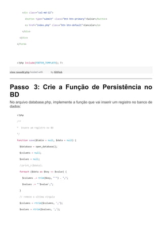 <div class="col-md-12">
<button type="submit" class="btn btn-primary">Salvar</button>
<a href="index.php" class="btn btn-default">Cancelar</a>
</div>
</div>
</form>
<?php include(FOOTER_TEMPLATE); ?>
view rawadd.php hosted with by GitHub
Passo 3: Crie a Função de Persistência no
BD
No arquivo database.php, implemente a função que vai inserir um registro no banco de
dados:
<?php
/**
* Insere um registro no BD
*/
function save($table = null, $data = null) {
$database = open_database();
$columns = null;
$values = null;
//print_r($data);
foreach ($data as $key => $value) {
$columns .= trim($key, "'") . ",";
$values .= "'$value',";
}
// remove a ultima virgula
$columns = rtrim($columns, ',');
$values = rtrim($values, ',');
 