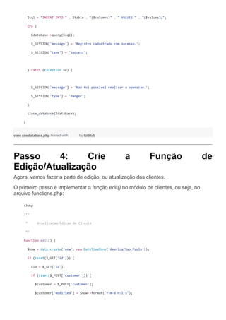 $sql = "INSERT INTO " . $table . "($columns)" . " VALUES " . "($values);";
try {
$database->query($sql);
$_SESSION['message'] = 'Registro cadastrado com sucesso.';
$_SESSION['type'] = 'success';
} catch (Exception $e) {
$_SESSION['message'] = 'Nao foi possivel realizar a operacao.';
$_SESSION['type'] = 'danger';
}
close_database($database);
}
view rawdatabase.php hosted with by GitHub
Passo 4: Crie a Função de
Edição/Atualização
Agora, vamos fazer a parte de edição, ou atualização dos clientes.
O primeiro passo é implementar a função edit() no módulo de clientes, ou seja, no
arquivo functions.php:
<?php
/**
* Atualizacao/Edicao de Cliente
*/
function edit() {
$now = date_create('now', new DateTimeZone('America/Sao_Paulo'));
if (isset($_GET['id'])) {
$id = $_GET['id'];
if (isset($_POST['customer'])) {
$customer = $_POST['customer'];
$customer['modified'] = $now->format("Y-m-d H:i:s");
 