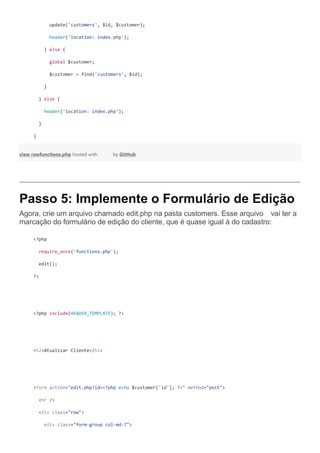 update('customers', $id, $customer);
header('location: index.php');
} else {
global $customer;
$customer = find('customers', $id);
}
} else {
header('location: index.php');
}
}
view rawfunctions.php hosted with by GitHub
Passo 5: Implemente o Formulário de Edição
Agora, crie um arquivo chamado edit.php na past  a customers. Esse arquivo vai ter a
marcação do formulário de edição do cliente, que é quase igual à do cadastro:
<?php
require_once('functions.php');
edit();
?>
<?php include(HEADER_TEMPLATE); ?>
<h2>Atualizar Cliente</h2>
<form action="edit.php?id=<?php echo $customer['id']; ?>" method="post">
<hr />
<div class="row">
<div class="form-group col-md-7">
 