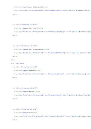 <label for="name">Nome / Razão Social</label>
<input type="text" class="form-control" name="customer['name']" value="<?php echo $customer['name']; ?
</div>
<div class="form-group col-md-3">
<label for="campo2">CNPJ / CPF</label>
<input type="text" class="form-control" name="customer['cpf_cnpj']" value="<?php echo $customer['cpf_c
</div>
<div class="form-group col-md-2">
<label for="campo3">Data de Nascimento</label>
<input type="text" class="form-control" name="customer['birthdate']" value="<?php echo $customer['birt
</div>
</div>
<div class="row">
<div class="form-group col-md-5">
<label for="campo1">Endereço</label>
<input type="text" class="form-control" name="customer['address']" value="<?php echo $customer['addres
</div>
<div class="form-group col-md-3">
<label for="campo2">Bairro</label>
<input type="text" class="form-control" name="customer['hood']" value="<?php echo $customer['hood']; ?
</div>
<div class="form-group col-md-2">
<label for="campo3">CEP</label>
<input type="text" class="form-control" name="customer['zip_code']" value="<?php echo $customer['zip_c
</div>
 