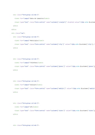 <div class="form-group col-md-2">
<label for="campo3">Data de Cadastro</label>
<input type="text" class="form-control" name="customer['created']" disabled value="<?php echo $custome
</div>
</div>
<div class="row">
<div class="form-group col-md-3">
<label for="campo1">Município</label>
<input type="text" class="form-control" name="customer['city']" value="<?php echo $customer['city']; ?
</div>
<div class="form-group col-md-2">
<label for="campo2">Telefone</label>
<input type="text" class="form-control" name="customer['phone']" value="<?php echo $customer['phone'];
</div>
<div class="form-group col-md-2">
<label for="campo3">Celular</label>
<input type="text" class="form-control" name="customer['mobile']" value="<?php echo $customer['mobile'
</div>
<div class="form-group col-md-1">
<label for="campo3">UF</label>
<input type="text" class="form-control" name="customer['state']" value="<?php echo $customer['state'];
</div>
<div class="form-group col-md-2">
 