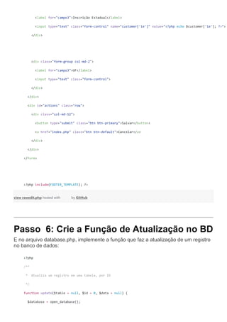 <label for="campo3">Inscrição Estadual</label>
<input type="text" class="form-control" name="customer['ie']" value="<?php echo $customer['ie']; ?>">
</div>
<div class="form-group col-md-2">
<label for="campo3">UF</label>
<input type="text" class="form-control">
</div>
</div>
<div id="actions" class="row">
<div class="col-md-12">
<button type="submit" class="btn btn-primary">Salvar</button>
<a href="index.php" class="btn btn-default">Cancelar</a>
</div>
</div>
</form>
<?php include(FOOTER_TEMPLATE); ?>
view rawedit.php hosted with by GitHub
Passo 6: Crie a Função de Atualização no BD
E no arquivo database.php, implemente a função que faz a atualização de um registro
no banco de dados:
<?php
/**
* Atualiza um registro em uma tabela, por ID
*/
function update($table = null, $id = 0, $data = null) {
$database = open_database();
 