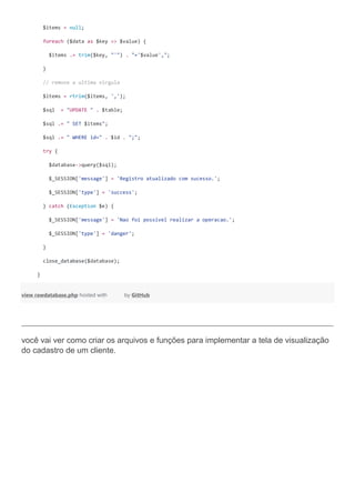 $items = null;
foreach ($data as $key => $value) {
$items .= trim($key, "'") . "='$value',";
}
// remove a ultima virgula
$items = rtrim($items, ',');
$sql = "UPDATE " . $table;
$sql .= " SET $items";
$sql .= " WHERE id=" . $id . ";";
try {
$database->query($sql);
$_SESSION['message'] = 'Registro atualizado com sucesso.';
$_SESSION['type'] = 'success';
} catch (Exception $e) {
$_SESSION['message'] = 'Nao foi possivel realizar a operacao.';
$_SESSION['type'] = 'danger';
}
close_database($database);
}
view rawdatabase.php hosted with by GitHub
você vai ver como criar os arquivos e funções para implementar a tela de visualização
do cadastro de um cliente.
 