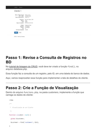 Passo 1: Revise a Consulta de Registros no
BD
No tutorial de listagem do CRUD, você deve ter criado a função find(), no
arquivo database.php.
Essa função faz a consulta de um registro, pelo ID, em uma tabela do banco de dados.
Aqui, vamos reaproveitar essa função para implementar a tela de detalhes do cliente.
Passo 2: Crie a Função de Visualização
Dentro do arquivo funcions.php, na pasta customers, implemente a função que
carrega os dados do cliente:
<?php
/**
* Visualização de um Cliente
*/
function view($id = null) {
global $customer;
$customer = find('customers', $id);
}
 