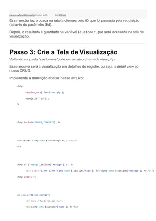 view rawfunctions.php hosted with by GitHub
Essa função faz a busca na tabela clientes pelo ID que foi passado pela requisição
(através do parâmetro $id).
Depois, o resultado é guardado na variável $customer, que será acessada na tela de
visualização.
Passo 3: Crie a Tela de Visualização
Voltando na pasta “customers”, crie um arquivo chamado view.php.
Esse arquivo será a visualização em detalhes do registro, ou seja, a detail view do
nosso CRUD.
Implemente a marcação abaixo, nesse arquivo:
<?php
require_once('functions.php');
view($_GET['id']);
?>
<?php include(HEADER_TEMPLATE); ?>
<h2>Cliente <?php echo $customer['id']; ?></h2>
<hr>
<?php if (!empty($_SESSION['message'])) : ?>
<div class="alert alert-<?php echo $_SESSION['type']; ?>"><?php echo $_SESSION['message']; ?></div>
<?php endif; ?>
<dl class="dl-horizontal">
<dt>Nome / Razão Social:</dt>
<dd><?php echo $customer['name']; ?></dd>
 