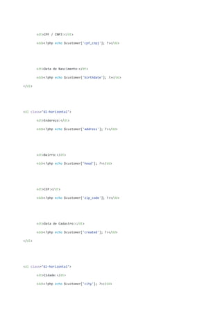 <dt>CPF / CNPJ:</dt>
<dd><?php echo $customer['cpf_cnpj']; ?></dd>
<dt>Data de Nascimento:</dt>
<dd><?php echo $customer['birthdate']; ?></dd>
</dl>
<dl class="dl-horizontal">
<dt>Endereço:</dt>
<dd><?php echo $customer['address']; ?></dd>
<dt>Bairro:</dt>
<dd><?php echo $customer['hood']; ?></dd>
<dt>CEP:</dt>
<dd><?php echo $customer['zip_code']; ?></dd>
<dt>Data de Cadastro:</dt>
<dd><?php echo $customer['created']; ?></dd>
</dl>
<dl class="dl-horizontal">
<dt>Cidade:</dt>
<dd><?php echo $customer['city']; ?></dd>
 