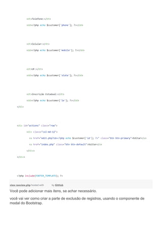 <dt>Telefone:</dt>
<dd><?php echo $customer['phone']; ?></dd>
<dt>Celular:</dt>
<dd><?php echo $customer['mobile']; ?></dd>
<dt>UF:</dt>
<dd><?php echo $customer['state']; ?></dd>
<dt>Inscrição Estadual:</dt>
<dd><?php echo $customer['ie']; ?></dd>
</dl>
<div id="actions" class="row">
<div class="col-md-12">
<a href="edit.php?id=<?php echo $customer['id']; ?>" class="btn btn-primary">Editar</a>
<a href="index.php" class="btn btn-default">Voltar</a>
</div>
</div>
<?php include(FOOTER_TEMPLATE); ?>
view rawview.php hosted with by GitHub
Você pode adicionar mais itens, se achar necessário.
você vai ver como criar a parte de exclusão de registros, usando o componente de
modal do Bootstrap.
 