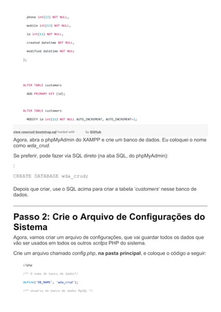 phone int(13) NOT NULL,
mobile int(13) NOT NULL,
ie int(11) NOT NULL,
created datetime NOT NULL,
modified datetime NOT NULL
);
ALTER TABLE customers
ADD PRIMARY KEY (id);
ALTER TABLE customers
MODIFY id int(11) NOT NULL AUTO_INCREMENT, AUTO_INCREMENT=1;
view rawcrud-bootstrap.sql hosted with by GitHub
Agora, abra o phpMyAdmin do XAMPP e crie um banco de dados. Eu coloquei o nome
como wda_crud.
Se preferir, pode fazer via SQL direto (na aba SQL, do phpMyAdmin):
:
CREATE DATABASE wda_crud;
Depois que criar, use o SQL acima para criar a tabela ‘customers‘ nesse banco de
dados.
Passo 2: Crie o Arquivo de Configurações do
Sistema
Agora, vamos criar um arquivo de configurações, que vai guardar todos os dados que
vão ser usados em todos os outros scritps PHP do sistema.
Crie um arquivo chamado config.php, na pasta principal, e coloque o código a seguir:
<?php
/** O nome do banco de dados*/
define('DB_NAME', 'wda_crud');
/** Usuário do banco de dados MySQL */
 
