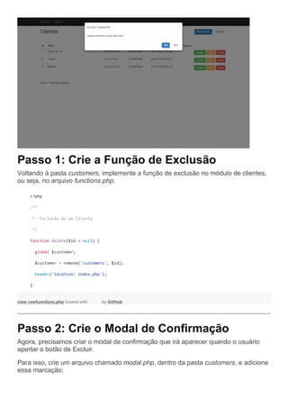 Passo 1: Crie a Função de Exclusão
Voltando à pasta customers, implemente a função de exclusão no módulo de clientes,
ou seja, no arquivo functions.php:
<?php
/**
* Exclusão de um Cliente
*/
function delete($id = null) {
global $customer;
$customer = remove('customers', $id);
header('location: index.php');
}
view rawfunctions.php hosted with by GitHub
Passo 2: Crie o Modal de Confirmação
Agora, precisamos criar o modal de confirmação que irá aparecer quando o usuário
apertar o botão de Excluir.
Para isso, crie um arquivo chamado modal.php, dentro da pasta customers, e adicione
essa marcação:
 