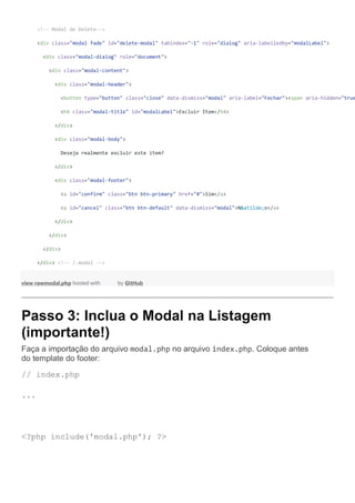<!-- Modal de Delete-->
<div class="modal fade" id="delete-modal" tabindex="-1" role="dialog" aria-labelledby="modalLabel">
<div class="modal-dialog" role="document">
<div class="modal-content">
<div class="modal-header">
<button type="button" class="close" data-dismiss="modal" aria-label="Fechar"><span aria-hidden="true
<h4 class="modal-title" id="modalLabel">Excluir Item</h4>
</div>
<div class="modal-body">
Deseja realmente excluir este item?
</div>
<div class="modal-footer">
<a id="confirm" class="btn btn-primary" href="#">Sim</a>
<a id="cancel" class="btn btn-default" data-dismiss="modal">N&atilde;o</a>
</div>
</div>
</div>
</div> <!-- /.modal -->
view rawmodal.php hosted with by GitHub
Passo 3: Inclua o Modal na Listagem
(importante!)
Faça a importação do arquivo modal.php no arquivo index.php. Coloque antes
do template do footer:
// index.php
...
<?php include('modal.php'); ?>
 
