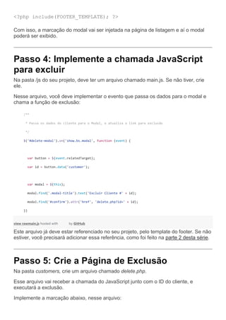 <?php include(FOOTER_TEMPLATE); ?>
Com isso, a marcação do modal vai ser injetada na página de listagem e aí o modal
poderá ser exibido.
Passo 4: Implemente a chamada JavaScript
para excluir
Na pasta /js do seu projeto, deve ter um arquivo chamado main.js. Se não tiver, crie
ele.
Nesse arquivo, você deve implementar o evento que passa os dados para o modal e
chama a função de exclusão:
/**
* Passa os dados do cliente para o Modal, e atualiza o link para exclusão
*/
$('#delete-modal').on('show.bs.modal', function (event) {
var button = $(event.relatedTarget);
var id = button.data('customer');
var modal = $(this);
modal.find('.modal-title').text('Excluir Cliente #' + id);
modal.find('#confirm').attr('href', 'delete.php?id=' + id);
})
view rawmain.js hosted with by GitHub
Este arquivo já deve estar referenciado no seu projeto, pelo template do footer. Se não
estiver, você precisará adicionar essa referência, como foi feito na parte 2 desta série.
Passo 5: Crie a Página de Exclusão
Na pasta customers, crie um arquivo chamado delete.php.
Esse arquivo vai receber a chamada do JavaScript junto com o ID do cliente, e
executará a exclusão.
Implemente a marcação abaixo, nesse arquivo:
 