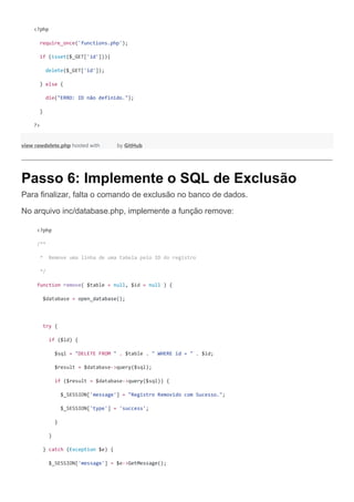 <?php
require_once('functions.php');
if (isset($_GET['id'])){
delete($_GET['id']);
} else {
die("ERRO: ID não definido.");
}
?>
view rawdelete.php hosted with by GitHub
Passo 6: Implemente o SQL de Exclusão
Para finalizar, falta o comando de exclusão no banco de dados.
No arquivo inc/database.php, implemente a função remove:
<?php
/**
* Remove uma linha de uma tabela pelo ID do registro
*/
function remove( $table = null, $id = null ) {
$database = open_database();
try {
if ($id) {
$sql = "DELETE FROM " . $table . " WHERE id = " . $id;
$result = $database->query($sql);
if ($result = $database->query($sql)) {
$_SESSION['message'] = "Registro Removido com Sucesso.";
$_SESSION['type'] = 'success';
}
}
} catch (Exception $e) {
$_SESSION['message'] = $e->GetMessage();
 