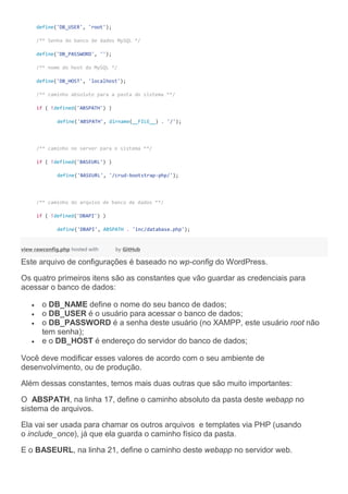 define('DB_USER', 'root');
/** Senha do banco de dados MySQL */
define('DB_PASSWORD', '');
/** nome do host do MySQL */
define('DB_HOST', 'localhost');
/** caminho absoluto para a pasta do sistema **/
if ( !defined('ABSPATH') )
define('ABSPATH', dirname(__FILE__) . '/');
/** caminho no server para o sistema **/
if ( !defined('BASEURL') )
define('BASEURL', '/crud-bootstrap-php/');
/** caminho do arquivo de banco de dados **/
if ( !defined('DBAPI') )
define('DBAPI', ABSPATH . 'inc/database.php');
view rawconfig.php hosted with by GitHub
Este arquivo de configurações é baseado no wp-config do WordPress.
Os quatro primeiros itens são as constantes que vão guardar as credenciais para
acessar o banco de dados:
 o DB_NAME define o nome do seu banco de dados;
 o DB_USER é o usuário para acessar o banco de dados;
 o DB_PASSWORD é a senha deste usuário (no XAMPP, este usuário root não
tem senha);
 e o DB_HOST é endereço do servidor do banco de dados;
Você deve modificar esses valores de acordo com o seu ambiente de
desenvolvimento, ou de produção.
Além dessas constantes, temos mais duas outras que são muito importantes:
O ABSPATH, na linha 17, define o caminho absoluto da pasta deste webapp no
sistema de arquivos.
Ela vai ser usada para chamar os outros arquivos e templates via PHP (usando
o include_once), já que ela guarda o caminho físico da pasta.
E o BASEURL, na linha 21, define o caminho deste webapp no servidor web.
 