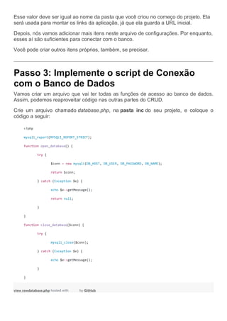 Esse valor deve ser igual ao nome da pasta que você criou no começo do projeto. Ela
será usada para montar os links da aplicação, já que ela guarda a URL inicial.
Depois, nós vamos adicionar mais itens neste arquivo de configurações. Por enquanto,
esses aí são suficientes para conectar com o banco.
Você pode criar outros itens próprios, também, se precisar.
Passo 3: Implemente o script de Conexão
com o Banco de Dados
Vamos criar um arquivo que vai ter todas as funções de acesso ao banco de dados.
Assim, podemos reaproveitar código nas outras partes do CRUD.
Crie um arquivo chamado database.php, na pasta inc do seu projeto, e coloque o
código a seguir:
<?php
mysqli_report(MYSQLI_REPORT_STRICT);
function open_database() {
try {
$conn = new mysqli(DB_HOST, DB_USER, DB_PASSWORD, DB_NAME);
return $conn;
} catch (Exception $e) {
echo $e->getMessage();
return null;
}
}
function close_database($conn) {
try {
mysqli_close($conn);
} catch (Exception $e) {
echo $e->getMessage();
}
}
view rawdatabase.php hosted with by GitHub
 