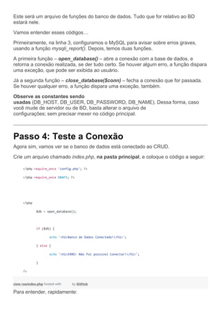 Este será um arquivo de funções do banco de dados. Tudo que for relativo ao BD
estará nele.
Vamos entender esses códigos…
Primeiramente, na linha 3, configuramos o MySQL para avisar sobre erros graves,
usando a função mysqli_report(). Depois, temos duas funções.
A primeira função – open_database() – abre a conexão com a base de dados, e
retorna a conexão realizada, se der tudo certo. Se houver algum erro, a função dispara
uma exceção, que pode ser exibida ao usuário.
Já a segunda função – close_database($conn) – fecha a conexão que for passada.
Se houver qualquer erro, a função dispara uma exceção, também.
Observe as constantes sendo
usadas (DB_HOST, DB_USER, DB_PASSWORD, DB_NAME). Dessa forma, caso
você mude de servidor ou de BD, basta alterar o arquivo de
configurações; sem precisar mexer no código principal.
Passo 4: Teste a Conexão
Agora sim, vamos ver se o banco de dados está conectado ao CRUD.
Crie um arquivo chamado index.php, na pasta principal, e coloque o código a seguir:
<?php require_once 'config.php'; ?>
<?php require_once DBAPI; ?>
<?php
$db = open_database();
if ($db) {
echo '<h1>Banco de Dados Conectado!</h1>';
} else {
echo '<h1>ERRO: Não foi possível Conectar!</h1>';
}
?>
view rawindex.php hosted with by GitHub
Para entender, rapidamente:
 