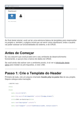 Ao final deste tutorial, você vai ter uma estrutura básica de templates para reaproveitar
no projeto e, também, a página inicial que vai servir como dashboard, onde o usuário
vai poder acessar as funcionalidades do sistema, e do CRUD.
Antes de Começar
Eu vou assumir que você já está com o seu ambiente de desenvolvimento
funcionando, e que já criou o banco de dados do CRUD.
Se você ainda não estiver com o ambiente pronto, é só ver a introdução desta
série para instalar os pré-requisitos, e criar o BD.
Passo 1: Crie o Template do Header
Primeiro de tudo, crie um arquivo chamado header.php na pasta /inc do seu projeto.
Depois coloque esta marcação:
<!DOCTYPE html>
<html>
<head>
<meta charset="utf-8">
<meta http-equiv="X-UA-Compatible" content="IE=edge,chrome=1">
<title>CRUD com Bootstrap</title>
<meta name="description" content="">
<meta name="viewport" content="width=device-width, initial-scale=1">
 