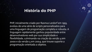 História do PHP
PHP, inicialmente criado por Rasmus Lerdorf em 1993,
evoluiu de uma série de scripts personalizados para
uma linguagem de programação completa e robusta. A
linguagem rapidamente ganhou popularidade entre
desenvolvedores web por sua simplicidade e
ﬂexibilidade, culminando na criação da versão 4 em
2000 e da versão 5 em 2004, que trouxe suporte a
programação orientada a objetos.
 