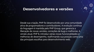 Desenvolvedores e versões
Desde sua criação, PHP foi desenvolvido por uma comunidade
ativa de programadores e contribuidores. A evolução contínua
da linguagem é mantida pelo PHP Group, que gerencia a
liberação de novas versões, correções de bugs e melhorias. A
versão atual, PHP 8, introduz várias novas funcionalidades e
melhorias de desempenho, reaﬁrmando sua posição como uma
das principais escolhas para desenvolvimento web.
 