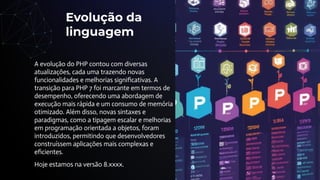 Evolução da
linguagem
A evolução do PHP contou com diversas
atualizações, cada uma trazendo novas
funcionalidades e melhorias signiﬁcativas. A
transição para PHP 7 foi marcante em termos de
desempenho, oferecendo uma abordagem de
execução mais rápida e um consumo de memória
otimizado. Além disso, novas sintaxes e
paradigmas, como a tipagem escalar e melhorias
em programação orientada a objetos, foram
introduzidos, permitindo que desenvolvedores
construíssem aplicações mais complexas e
eﬁcientes.
Hoje estamos na versão 8.xxxx.
 