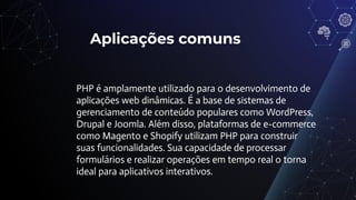 Aplicações comuns
PHP é amplamente utilizado para o desenvolvimento de
aplicações web dinâmicas. É a base de sistemas de
gerenciamento de conteúdo populares como WordPress,
Drupal e Joomla. Além disso, plataformas de e-commerce
como Magento e Shopify utilizam PHP para construir
suas funcionalidades. Sua capacidade de processar
formulários e realizar operações em tempo real o torna
ideal para aplicativos interativos.
 